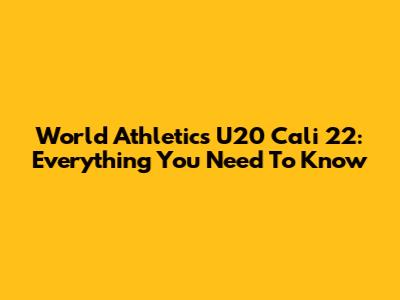 World Athletics U20 Cali 22: Everything You Need To Know