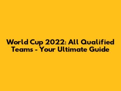 World Cup 2022: All Qualified Teams - Your Ultimate Guide