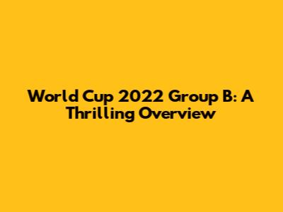 World Cup 2022 Group B: A Thrilling Overview