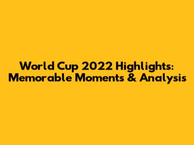 World Cup 2022 Highlights: Memorable Moments & Analysis