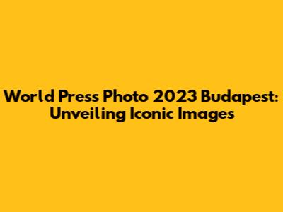 World Press Photo 2023 Budapest: Unveiling Iconic Images