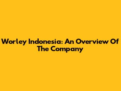 Worley Indonesia: An Overview Of The Company