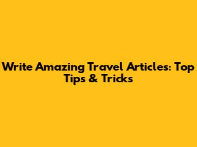 Write Amazing Travel Articles: Top Tips & Tricks