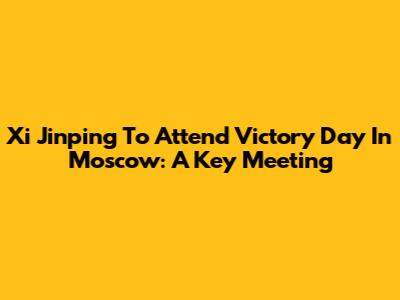 Xi Jinping To Attend Victory Day In Moscow: A Key Meeting