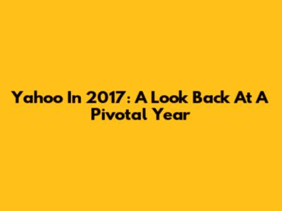 Yahoo In 2017: A Look Back At A Pivotal Year