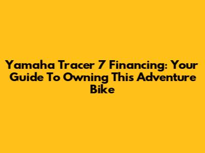 Yamaha Tracer 7 Financing: Your Guide To Owning This Adventure Bike