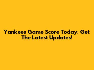 Yankees Game Score Today: Get The Latest Updates!