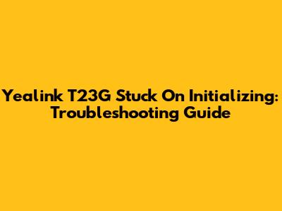 Yealink T23G Stuck On Initializing: Troubleshooting Guide
