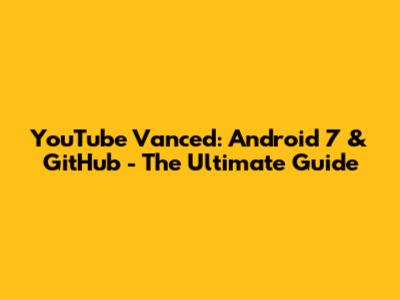 YouTube Vanced: Android 7 & GitHub - The Ultimate Guide