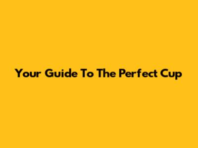 Your Guide To The Perfect Cup