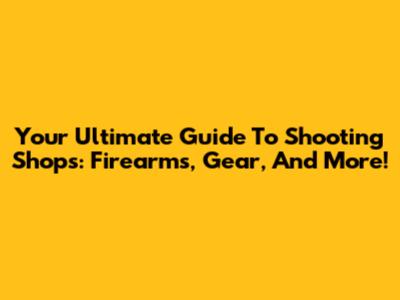 Your Ultimate Guide To Shooting Shops: Firearms, Gear, And More!