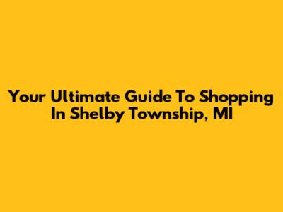Your Ultimate Guide To Shopping In Shelby Township, MI