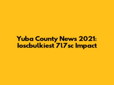 Yuba County News 2021: Ioscbulkiest 7l7sc Impact