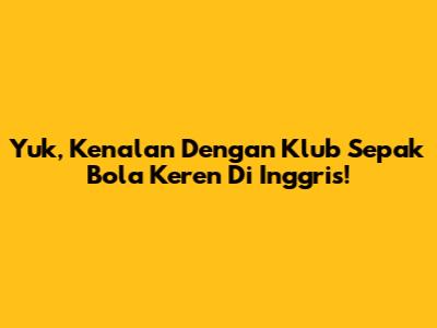 Yuk, Kenalan Dengan Klub Sepak Bola Keren Di Inggris!
