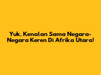 Yuk, Kenalan Sama Negara-Negara Keren Di Afrika Utara!