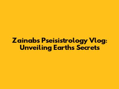 Zainab's Pseisistrology Vlog: Unveiling Earth's Secrets