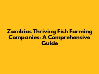 Zambia's Thriving Fish Farming Companies: A Comprehensive Guide