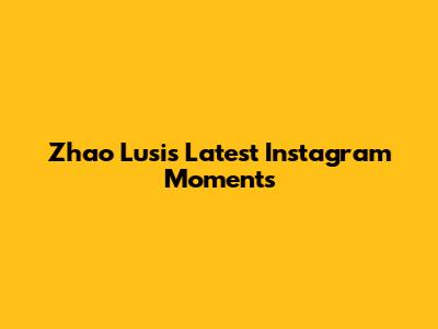 Zhao Lusi's Latest Instagram Moments