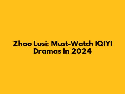 Zhao Lusi: Must-Watch IQIYI Dramas In 2024