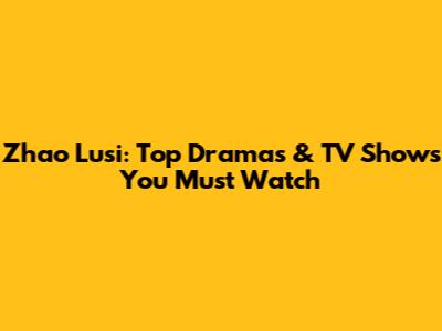 Zhao Lusi: Top Dramas & TV Shows You Must Watch