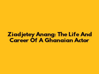Ziadjetey Anang: The Life And Career Of A Ghanaian Actor