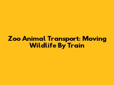 Zoo Animal Transport: Moving Wildlife By Train