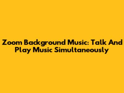 Zoom Background Music: Talk And Play Music Simultaneously